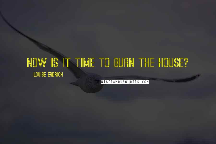 Louise Erdrich Quotes: Now is it time to burn the house?