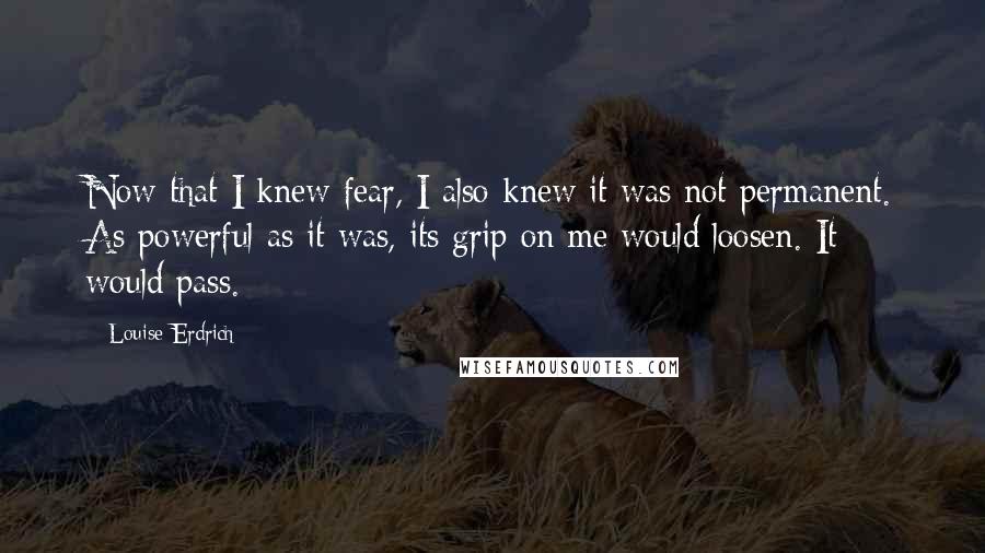 Louise Erdrich Quotes: Now that I knew fear, I also knew it was not permanent. As powerful as it was, its grip on me would loosen. It would pass.