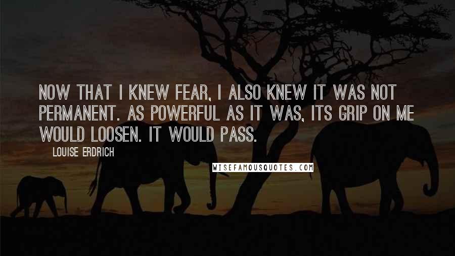 Louise Erdrich Quotes: Now that I knew fear, I also knew it was not permanent. As powerful as it was, its grip on me would loosen. It would pass.