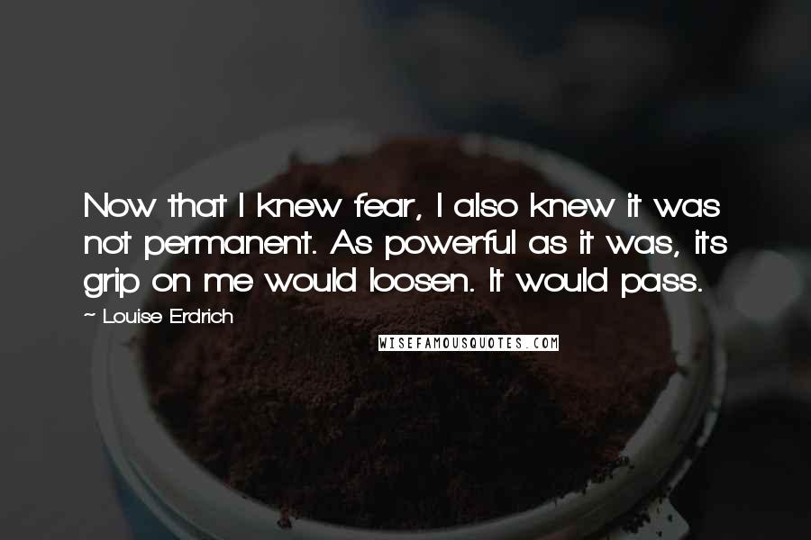Louise Erdrich Quotes: Now that I knew fear, I also knew it was not permanent. As powerful as it was, its grip on me would loosen. It would pass.
