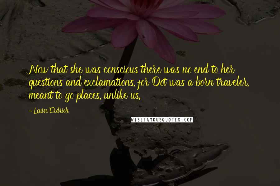 Louise Erdrich Quotes: Now that she was conscious there was no end to her questions and exclamations, for Dot was a born traveler, meant to go places, unlike us.