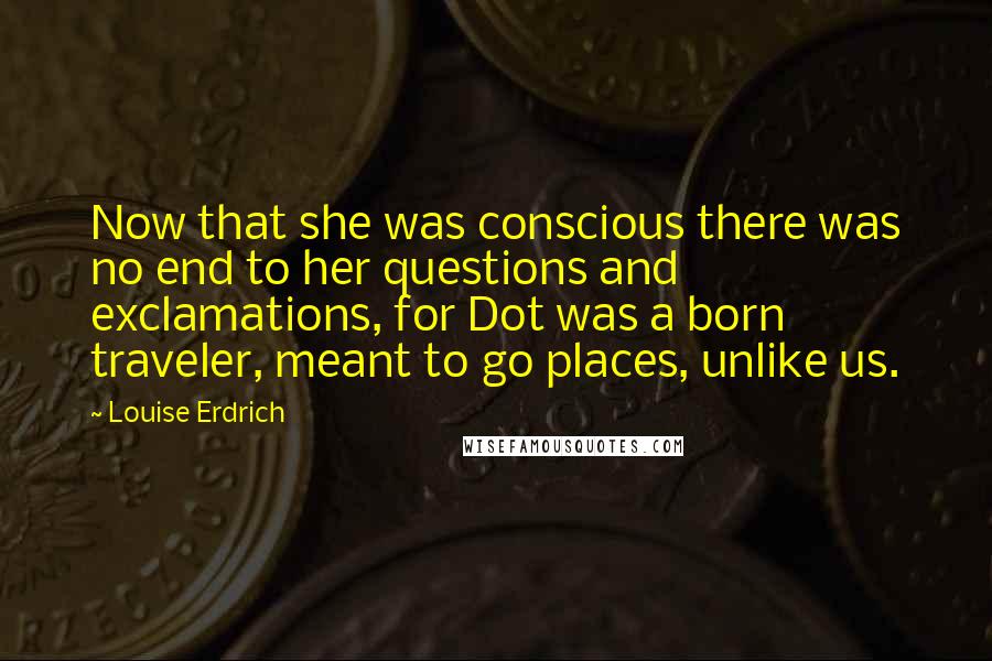 Louise Erdrich Quotes: Now that she was conscious there was no end to her questions and exclamations, for Dot was a born traveler, meant to go places, unlike us.