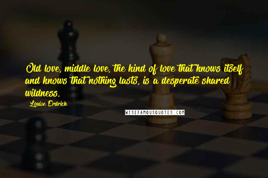 Louise Erdrich Quotes: Old love, middle love, the kind of love that knows itself and knows that nothing lasts, is a desperate shared wildness.