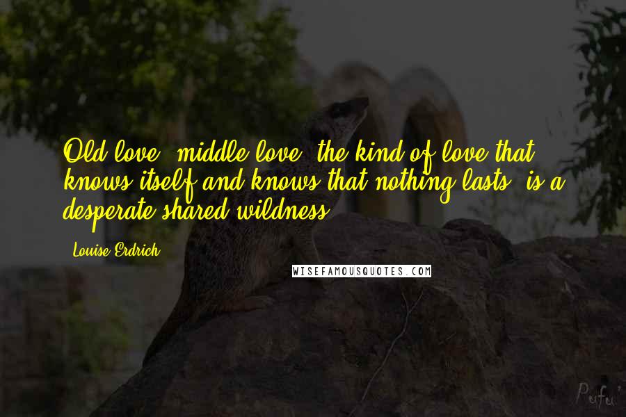 Louise Erdrich Quotes: Old love, middle love, the kind of love that knows itself and knows that nothing lasts, is a desperate shared wildness.