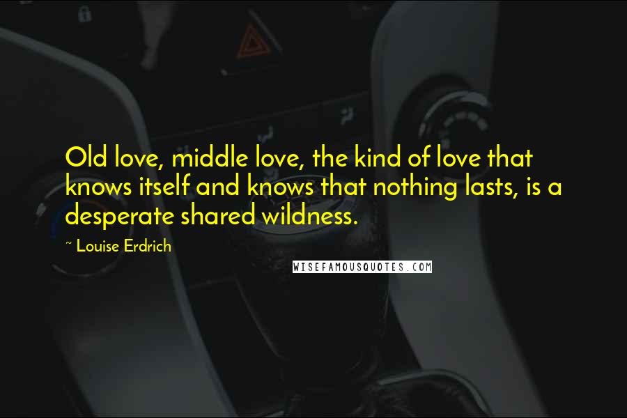 Louise Erdrich Quotes: Old love, middle love, the kind of love that knows itself and knows that nothing lasts, is a desperate shared wildness.