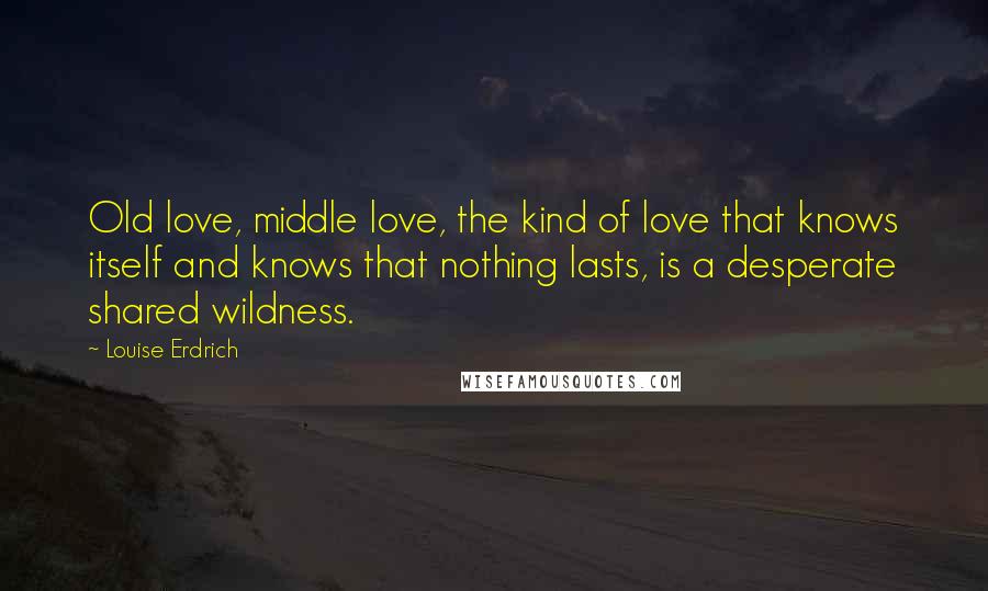 Louise Erdrich Quotes: Old love, middle love, the kind of love that knows itself and knows that nothing lasts, is a desperate shared wildness.