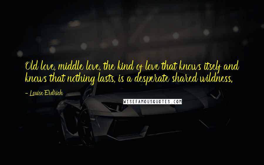 Louise Erdrich Quotes: Old love, middle love, the kind of love that knows itself and knows that nothing lasts, is a desperate shared wildness.