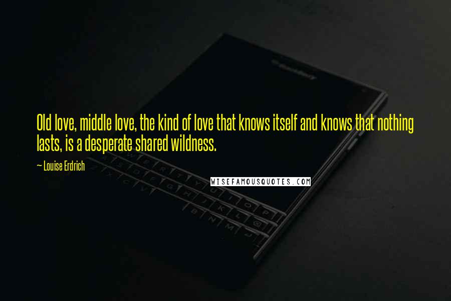 Louise Erdrich Quotes: Old love, middle love, the kind of love that knows itself and knows that nothing lasts, is a desperate shared wildness.