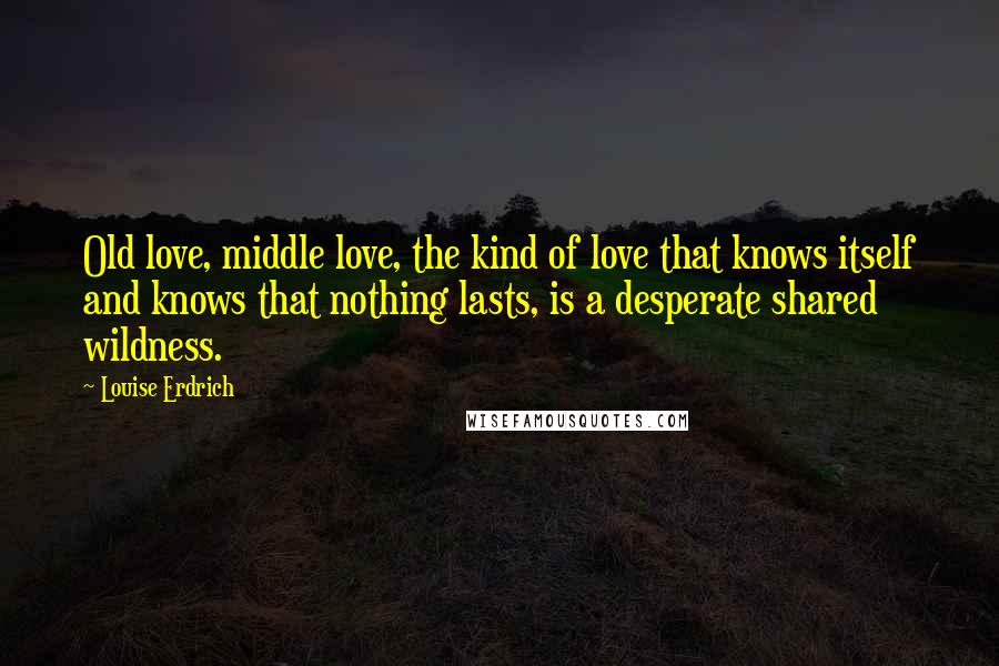 Louise Erdrich Quotes: Old love, middle love, the kind of love that knows itself and knows that nothing lasts, is a desperate shared wildness.