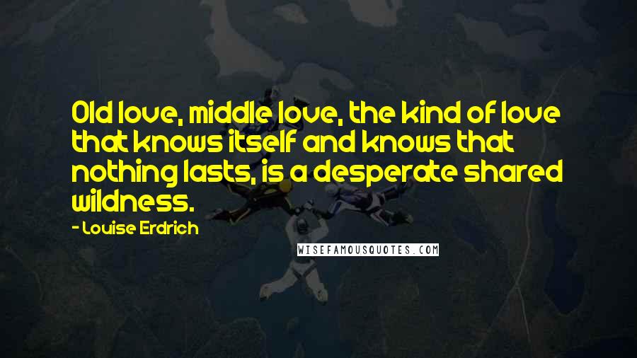 Louise Erdrich Quotes: Old love, middle love, the kind of love that knows itself and knows that nothing lasts, is a desperate shared wildness.