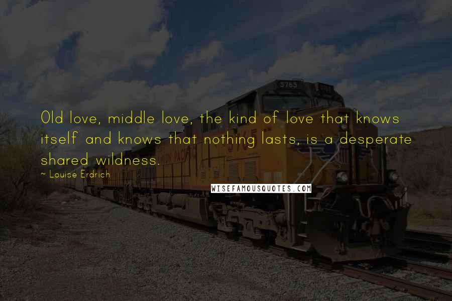 Louise Erdrich Quotes: Old love, middle love, the kind of love that knows itself and knows that nothing lasts, is a desperate shared wildness.