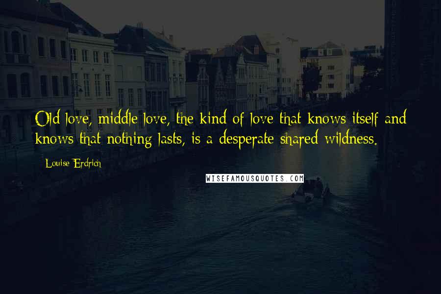 Louise Erdrich Quotes: Old love, middle love, the kind of love that knows itself and knows that nothing lasts, is a desperate shared wildness.