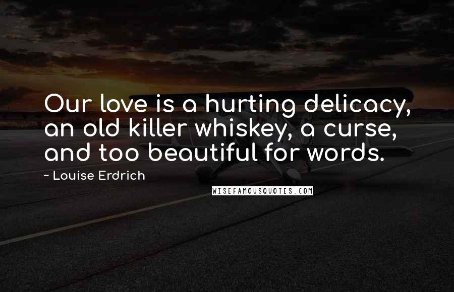 Louise Erdrich Quotes: Our love is a hurting delicacy, an old killer whiskey, a curse, and too beautiful for words.