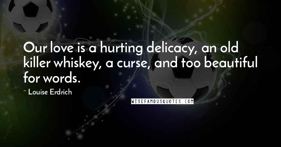 Louise Erdrich Quotes: Our love is a hurting delicacy, an old killer whiskey, a curse, and too beautiful for words.