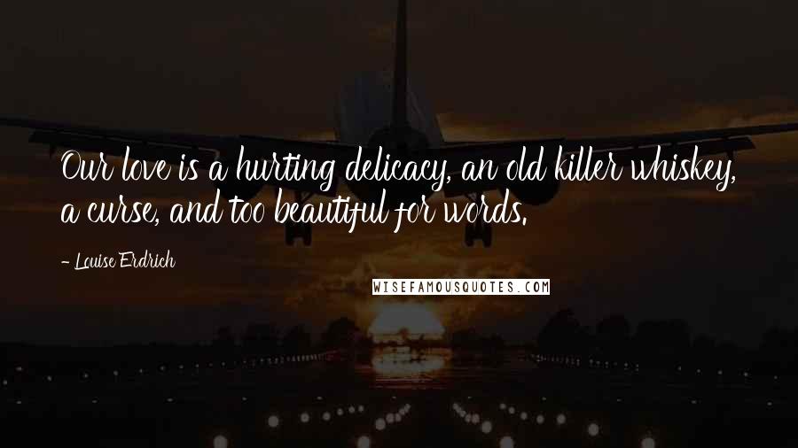 Louise Erdrich Quotes: Our love is a hurting delicacy, an old killer whiskey, a curse, and too beautiful for words.