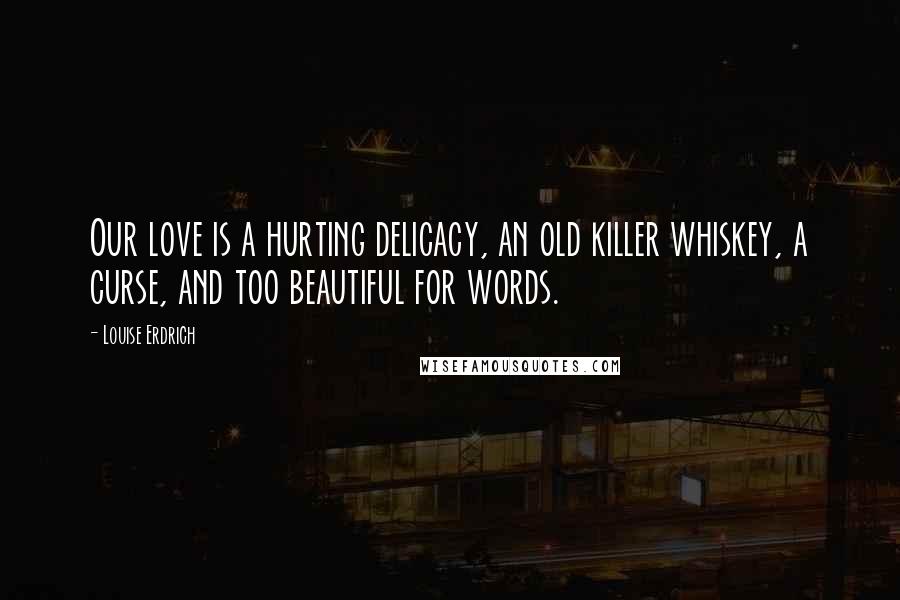 Louise Erdrich Quotes: Our love is a hurting delicacy, an old killer whiskey, a curse, and too beautiful for words.