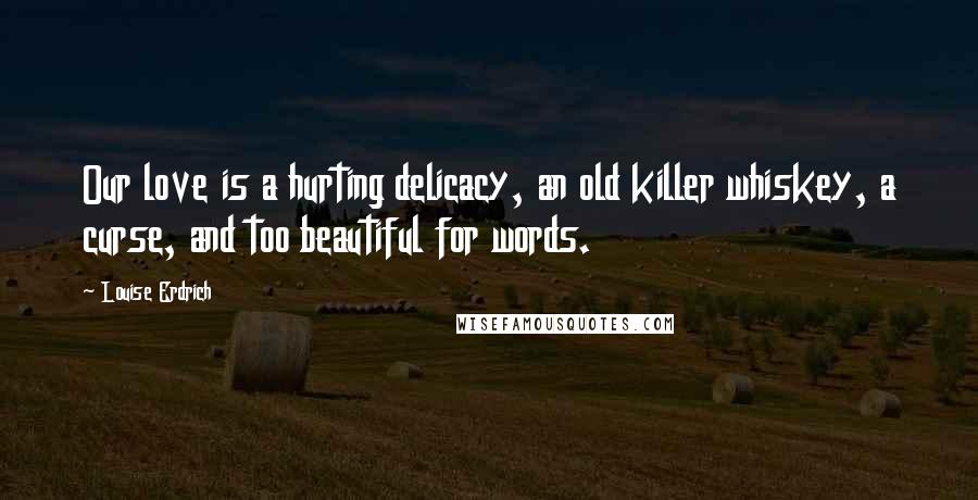 Louise Erdrich Quotes: Our love is a hurting delicacy, an old killer whiskey, a curse, and too beautiful for words.