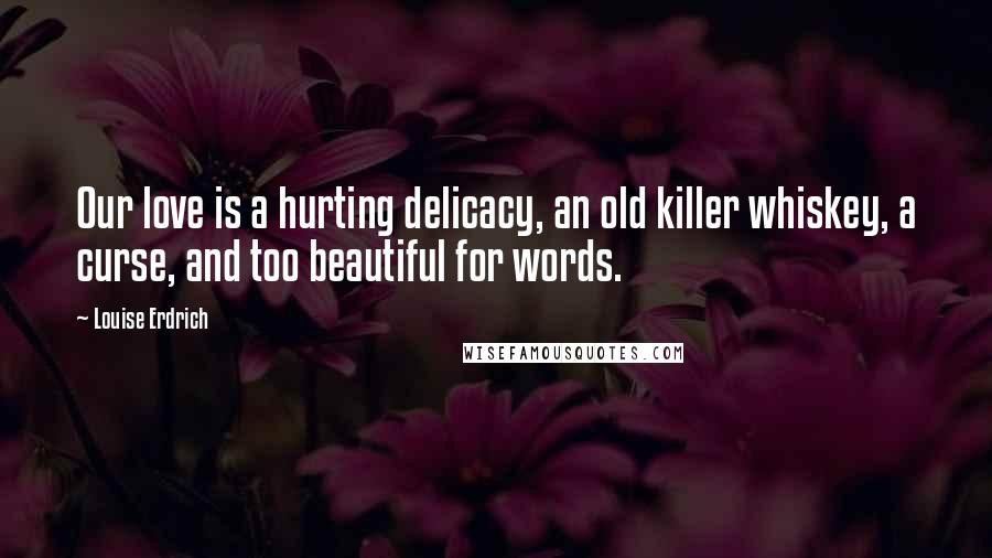 Louise Erdrich Quotes: Our love is a hurting delicacy, an old killer whiskey, a curse, and too beautiful for words.