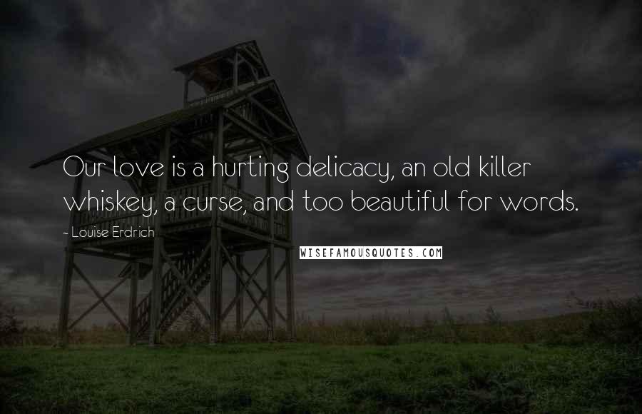 Louise Erdrich Quotes: Our love is a hurting delicacy, an old killer whiskey, a curse, and too beautiful for words.