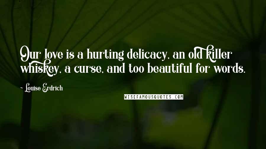 Louise Erdrich Quotes: Our love is a hurting delicacy, an old killer whiskey, a curse, and too beautiful for words.