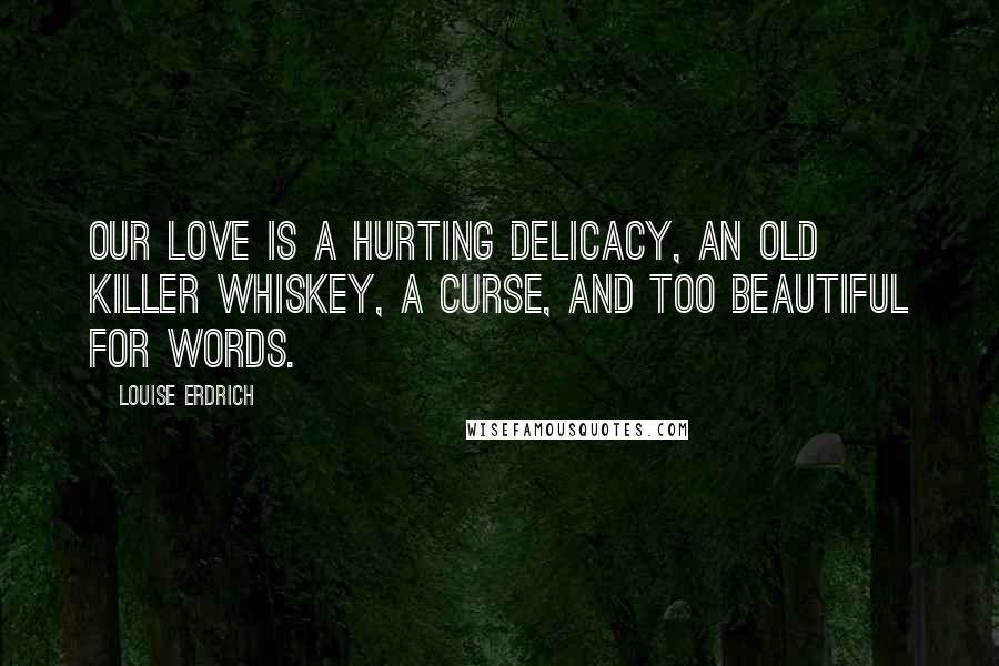 Louise Erdrich Quotes: Our love is a hurting delicacy, an old killer whiskey, a curse, and too beautiful for words.