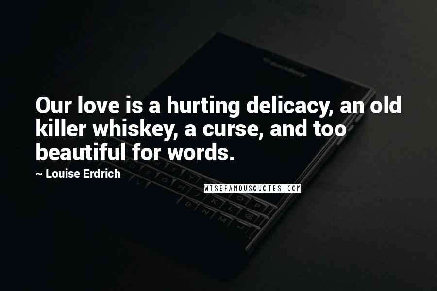 Louise Erdrich Quotes: Our love is a hurting delicacy, an old killer whiskey, a curse, and too beautiful for words.