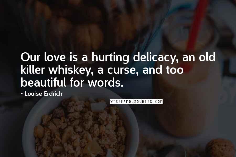 Louise Erdrich Quotes: Our love is a hurting delicacy, an old killer whiskey, a curse, and too beautiful for words.