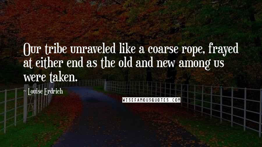 Louise Erdrich Quotes: Our tribe unraveled like a coarse rope, frayed at either end as the old and new among us were taken.