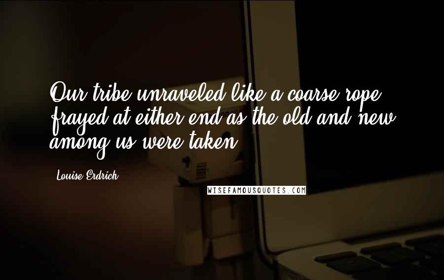 Louise Erdrich Quotes: Our tribe unraveled like a coarse rope, frayed at either end as the old and new among us were taken.