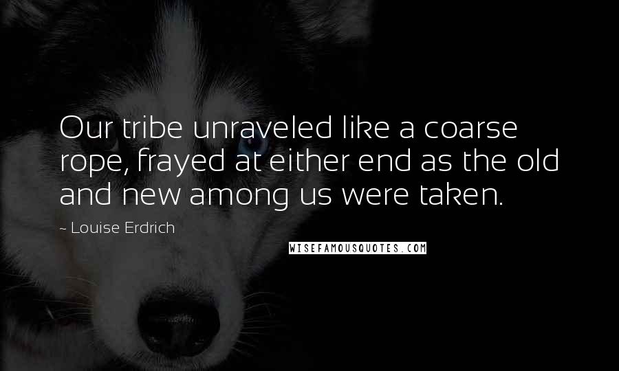 Louise Erdrich Quotes: Our tribe unraveled like a coarse rope, frayed at either end as the old and new among us were taken.