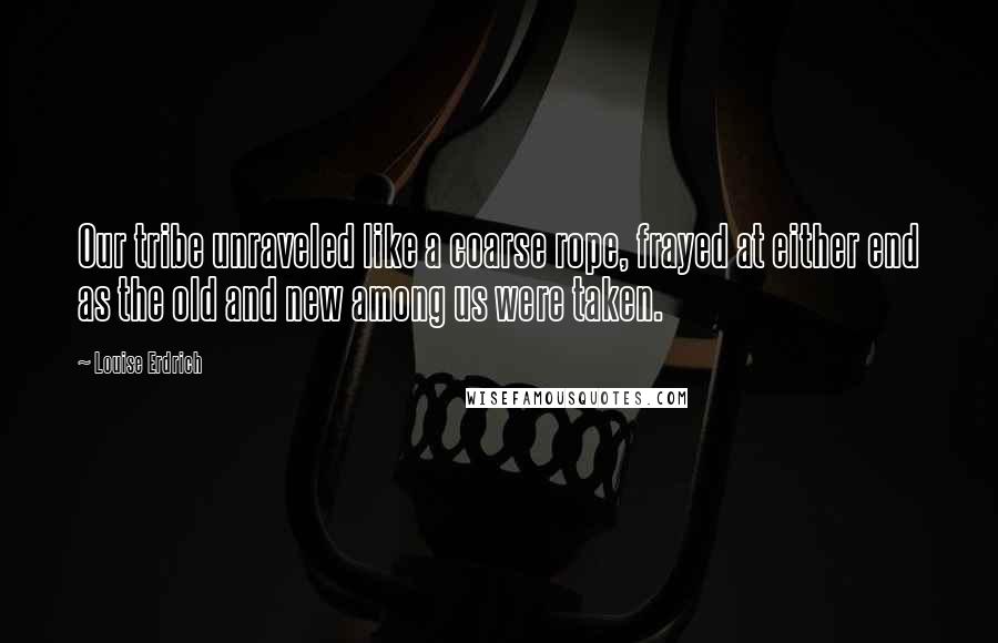 Louise Erdrich Quotes: Our tribe unraveled like a coarse rope, frayed at either end as the old and new among us were taken.