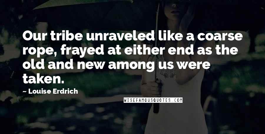 Louise Erdrich Quotes: Our tribe unraveled like a coarse rope, frayed at either end as the old and new among us were taken.