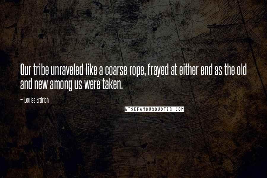 Louise Erdrich Quotes: Our tribe unraveled like a coarse rope, frayed at either end as the old and new among us were taken.