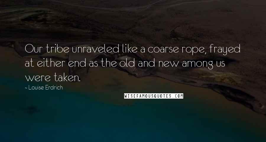 Louise Erdrich Quotes: Our tribe unraveled like a coarse rope, frayed at either end as the old and new among us were taken.