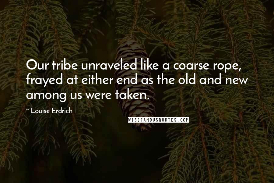 Louise Erdrich Quotes: Our tribe unraveled like a coarse rope, frayed at either end as the old and new among us were taken.