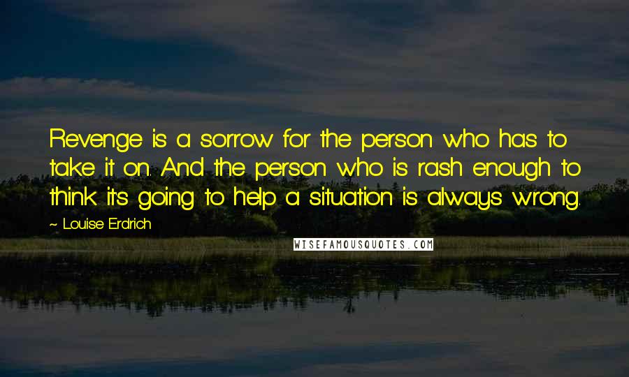 Louise Erdrich Quotes: Revenge is a sorrow for the person who has to take it on. And the person who is rash enough to think it's going to help a situation is always wrong.