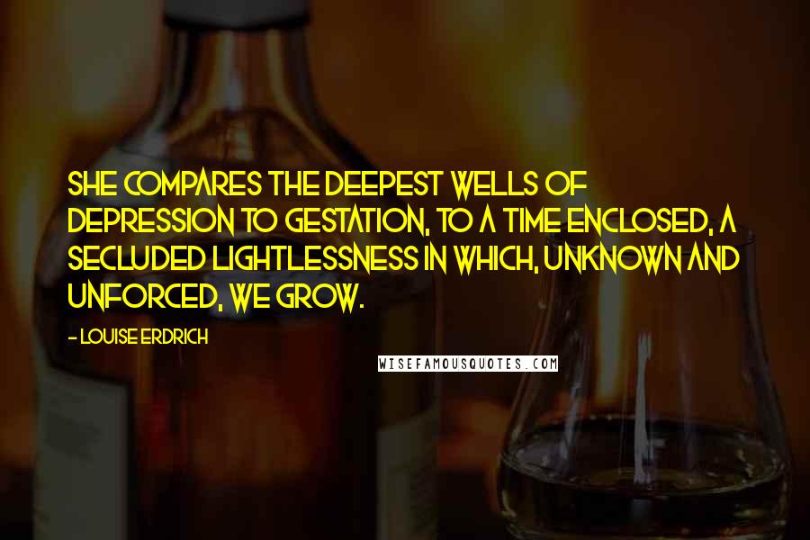 Louise Erdrich Quotes: She compares the deepest wells of depression to gestation, to a time enclosed, a secluded lightlessness in which, unknown and unforced, we grow.