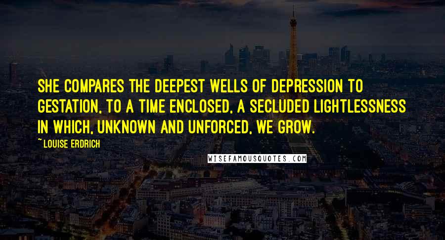 Louise Erdrich Quotes: She compares the deepest wells of depression to gestation, to a time enclosed, a secluded lightlessness in which, unknown and unforced, we grow.