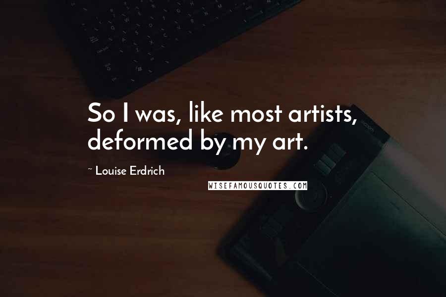 Louise Erdrich Quotes: So I was, like most artists, deformed by my art.