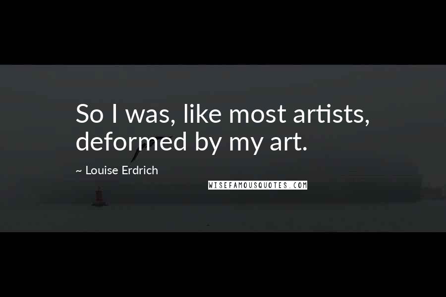 Louise Erdrich Quotes: So I was, like most artists, deformed by my art.