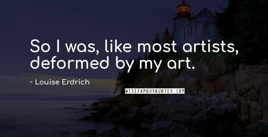 Louise Erdrich Quotes: So I was, like most artists, deformed by my art.