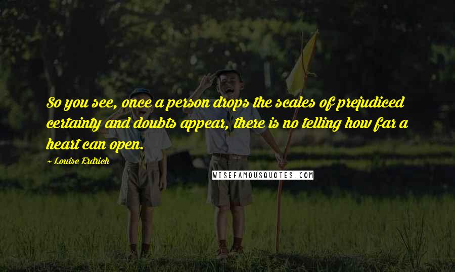 Louise Erdrich Quotes: So you see, once a person drops the scales of prejudiced certainty and doubts appear, there is no telling how far a heart can open.