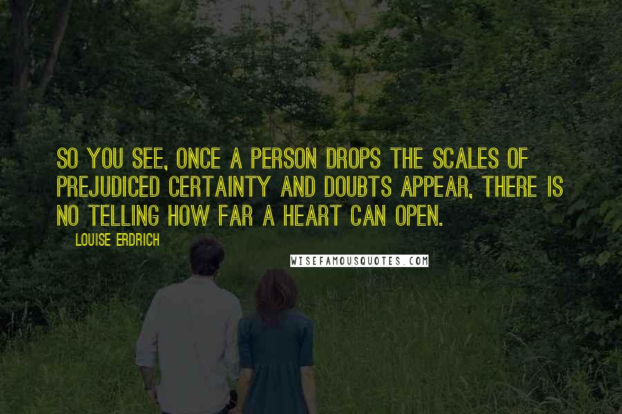 Louise Erdrich Quotes: So you see, once a person drops the scales of prejudiced certainty and doubts appear, there is no telling how far a heart can open.