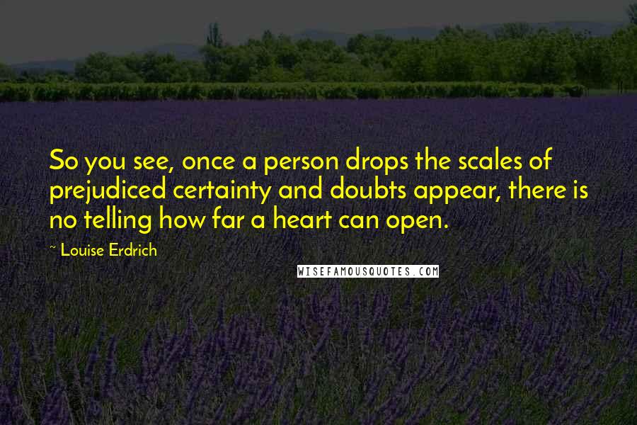 Louise Erdrich Quotes: So you see, once a person drops the scales of prejudiced certainty and doubts appear, there is no telling how far a heart can open.