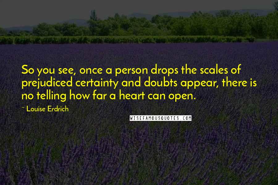 Louise Erdrich Quotes: So you see, once a person drops the scales of prejudiced certainty and doubts appear, there is no telling how far a heart can open.