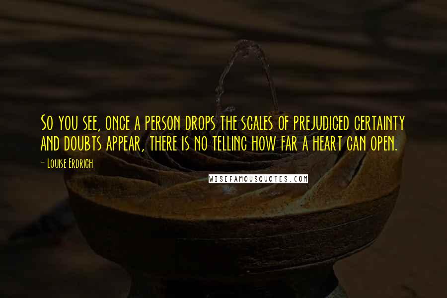 Louise Erdrich Quotes: So you see, once a person drops the scales of prejudiced certainty and doubts appear, there is no telling how far a heart can open.