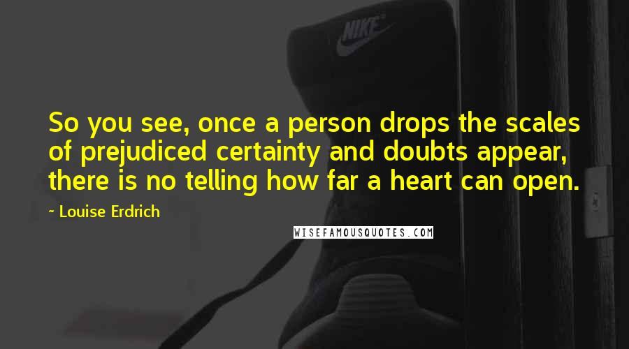 Louise Erdrich Quotes: So you see, once a person drops the scales of prejudiced certainty and doubts appear, there is no telling how far a heart can open.