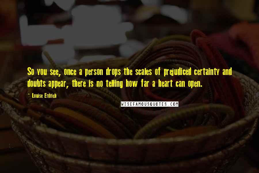 Louise Erdrich Quotes: So you see, once a person drops the scales of prejudiced certainty and doubts appear, there is no telling how far a heart can open.