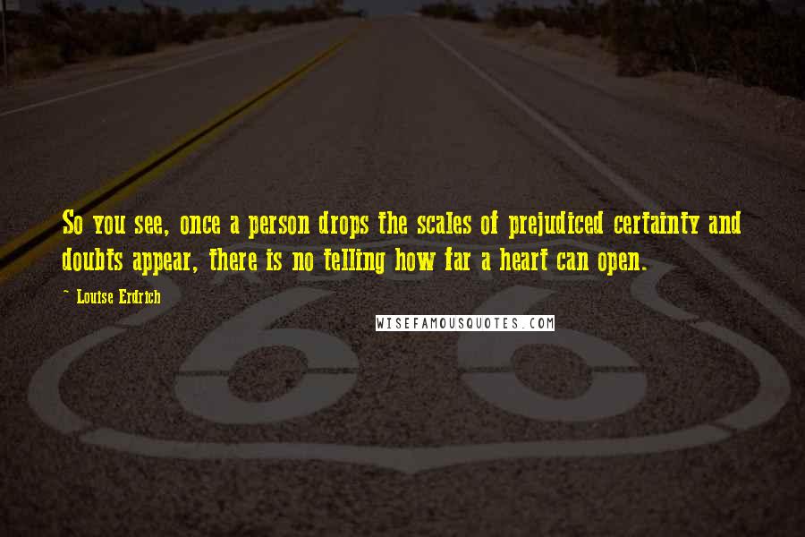 Louise Erdrich Quotes: So you see, once a person drops the scales of prejudiced certainty and doubts appear, there is no telling how far a heart can open.