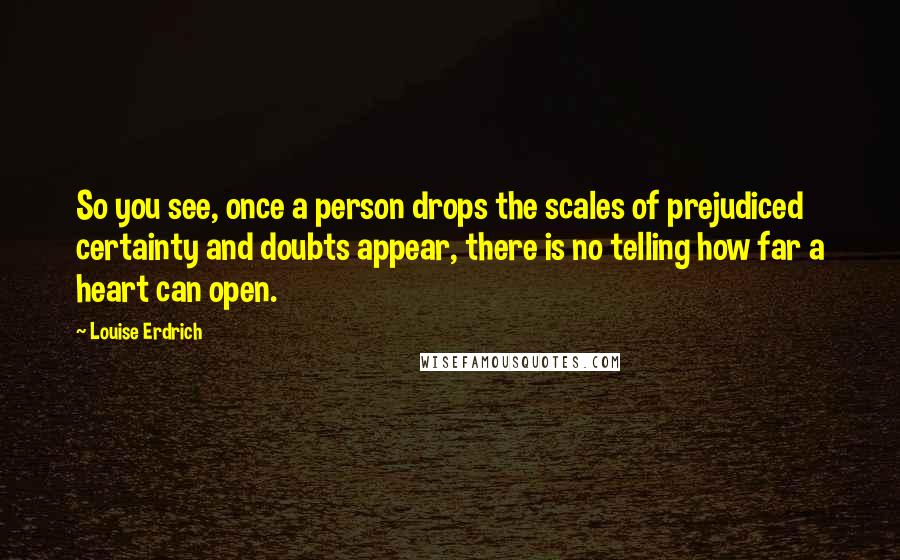 Louise Erdrich Quotes: So you see, once a person drops the scales of prejudiced certainty and doubts appear, there is no telling how far a heart can open.